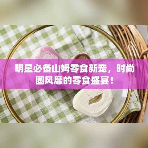 明星必备山姆零食新宠,时尚圈风靡的零食盛宴!