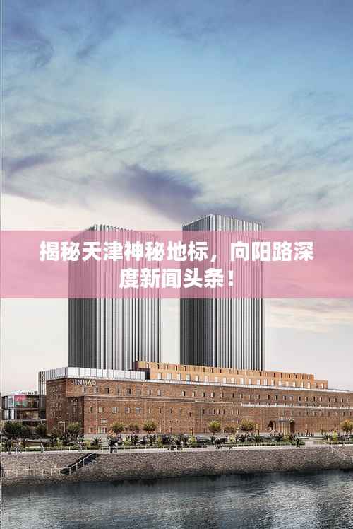 揭秘天津神秘地标,向阳路深度新闻头条!