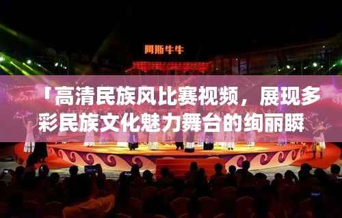 「高清民族风比赛视频,展现多彩民族文化魅力舞台的绚丽瞬间」